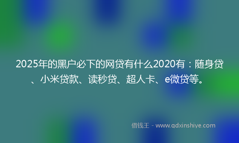 2025年的黑户必下的网贷有什么2020有：随身贷、小米贷款、读秒贷、超人卡、e微贷等。