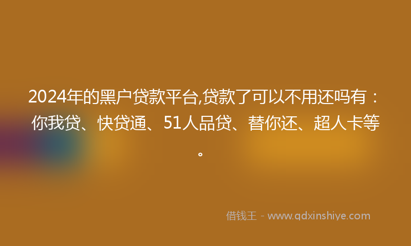2024年的黑户贷款平台,贷款了可以不用还吗有：你我贷、快贷通、51人品贷、替你还、超人卡等。