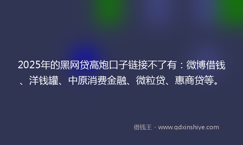 2025年的黑网贷高炮口子链接不了有：微博借钱、洋钱罐、中原消费金融、微粒贷、惠商贷等。