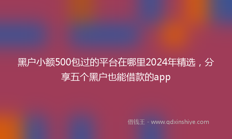 黑户小额500包过的平台在哪里2024年精选，分享五个黑户也能借款的app