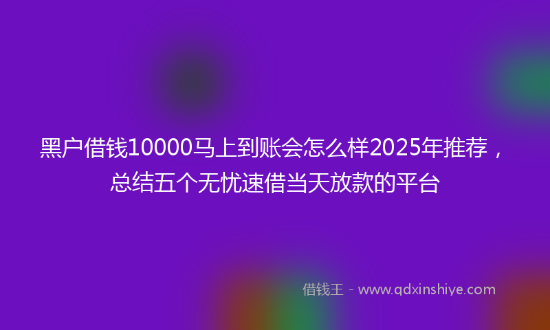 黑户借钱10000马上到账会怎么样2025年推荐，总结五个无忧速借当天放款的平台