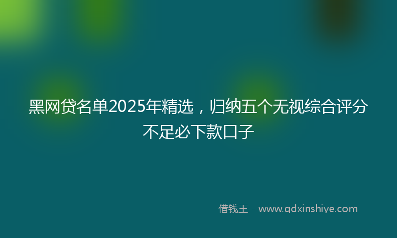 黑网贷名单2025年精选，归纳五个无视综合评分不足必下款口子