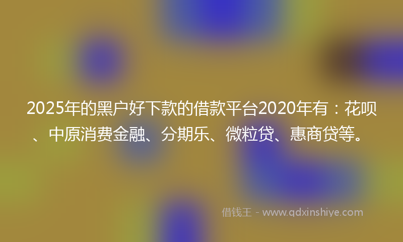 2025年的黑户好下款的借款平台2020年有：花呗、中原消费金融、分期乐、微粒贷、惠商贷等。