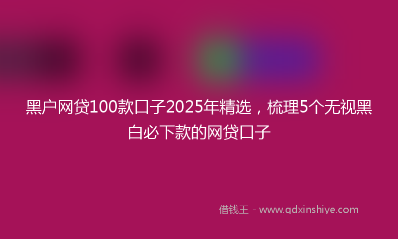 黑户网贷100款口子2025年精选，梳理5个无视黑白必下款的网贷口子