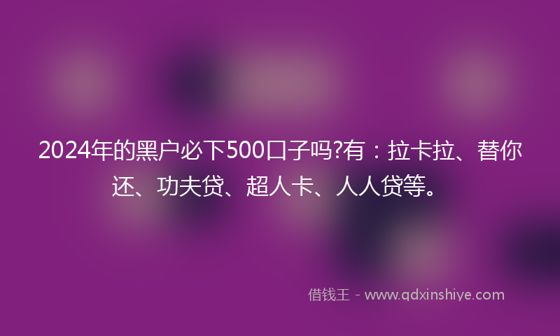2024年的黑户必下500口子吗?有：拉卡拉、替你还、功夫贷、超人卡、人人贷等。