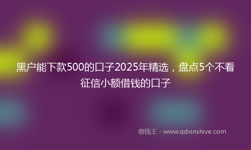 黑户能下款500的口子2025年精选，盘点5个不看征信小额借钱的口子
