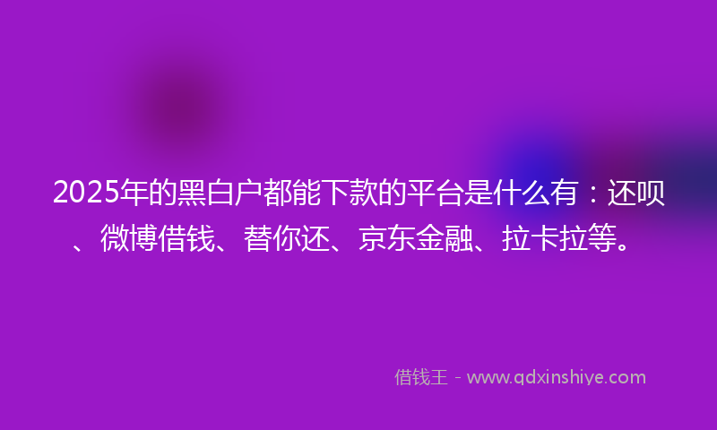 2025年的黑白户都能下款的平台是什么有：还呗、微博借钱、替你还、京东金融、拉卡拉等。