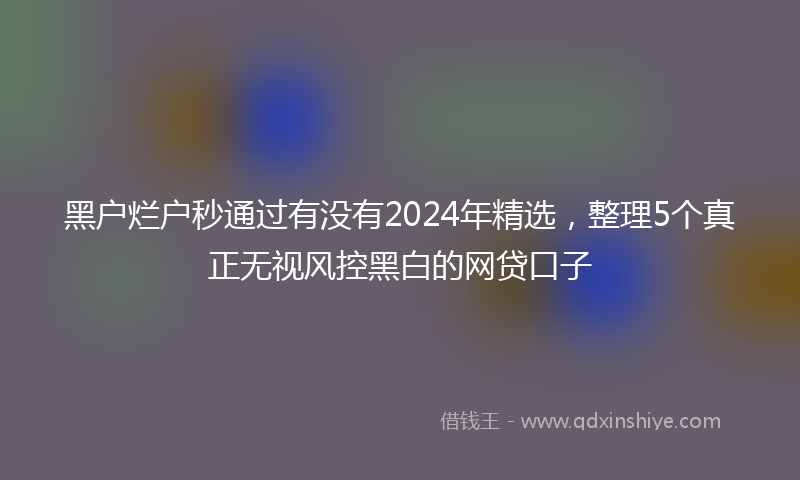 黑户烂户秒通过有没有2024年精选，整理5个真正无视风控黑白的网贷口子