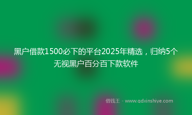 黑户借款1500必下的平台2025年精选，归纳5个无视黑户百分百下款软件