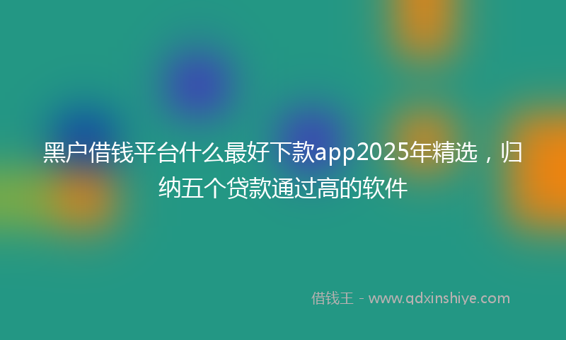 黑户借钱平台什么最好下款app2025年精选，归纳五个贷款通过高的软件