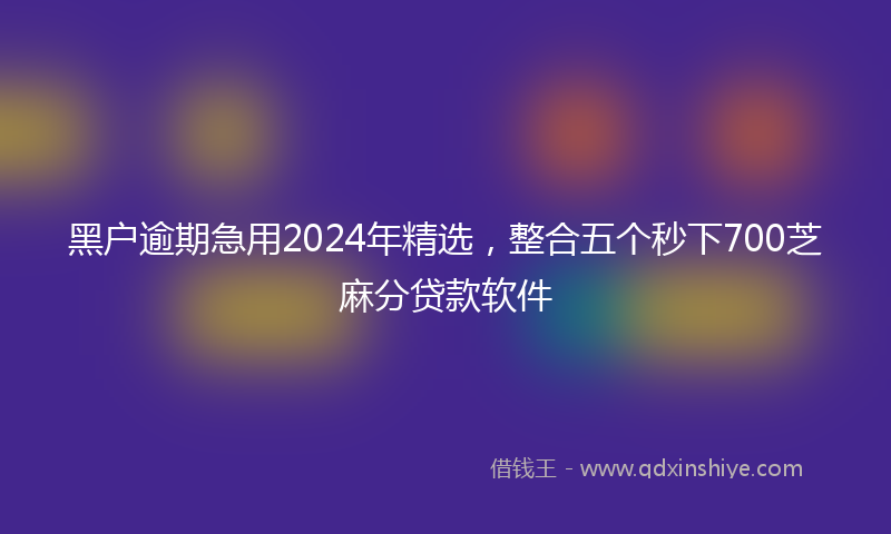 黑户逾期急用2024年精选，整合五个秒下700芝麻分贷款软件