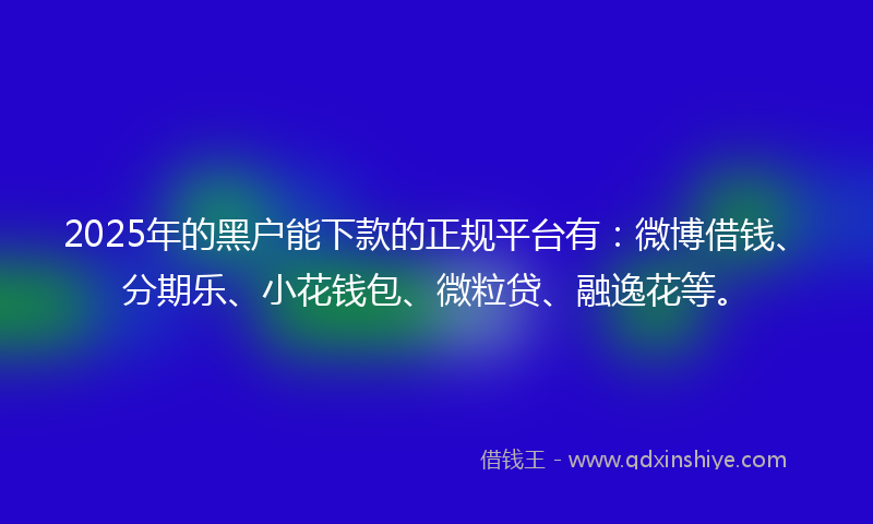 2025年的黑户能下款的正规平台有：微博借钱、分期乐、小花钱包、微粒贷、融逸花等。