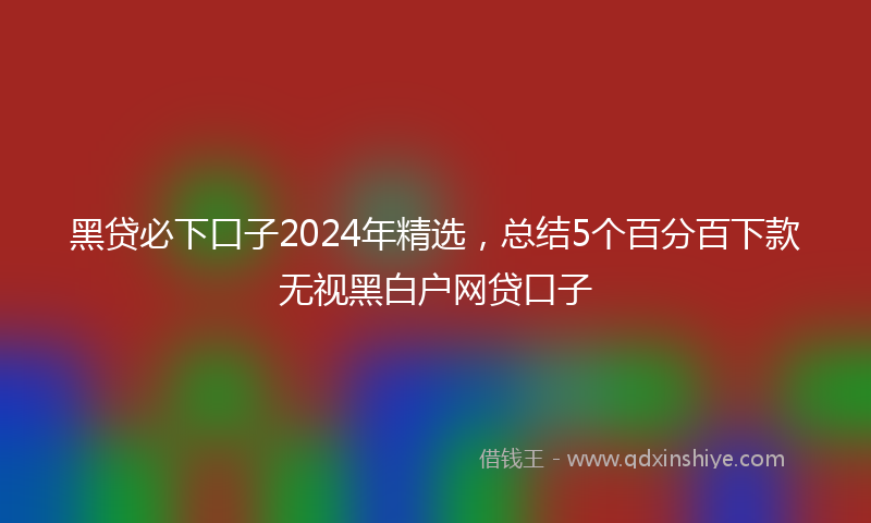 黑贷必下口子2024年精选，总结5个百分百下款无视黑白户网贷口子