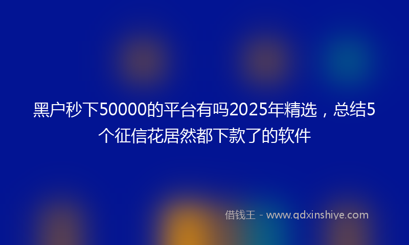黑户秒下50000的平台有吗2025年精选，总结5个征信花居然都下款了的软件
