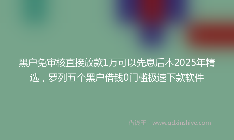 黑户免审核直接放款1万可以先息后本2025年精选，罗列五个黑户借钱0门槛极速下款软件