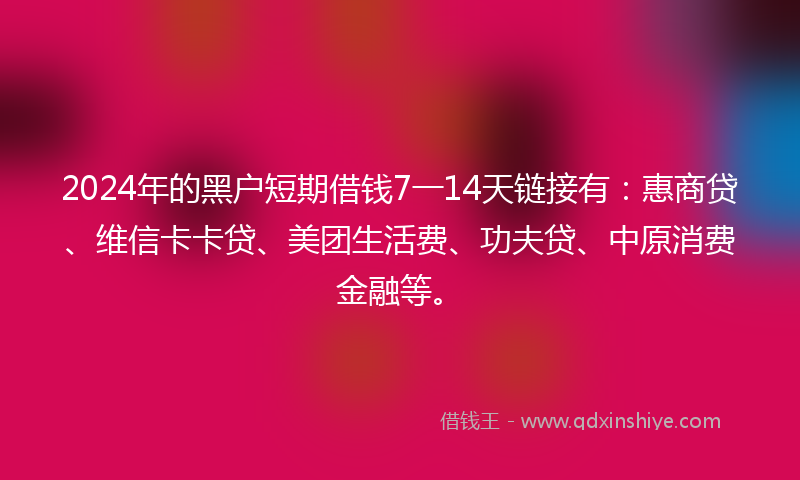2024年的黑户短期借钱7一14天链接有：惠商贷、维信卡卡贷、美团生活费、功夫贷、中原消费金融等。