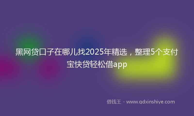 黑网贷口子在哪儿找2025年精选，整理5个支付宝快贷轻松借app