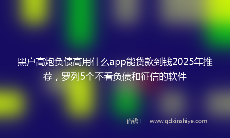 黑户高炮负债高用什么app能贷款到钱2025年推荐，罗列5个不看负债和征信的软件