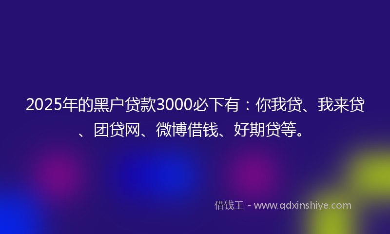 2025年的黑户贷款3000必下有：你我贷、我来贷、团贷网、微博借钱、好期贷等。