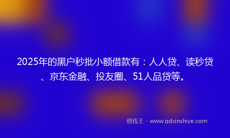 2025年的黑户秒批小额借款有：人人贷、读秒贷、京东金融、投友圈、51人品贷等。