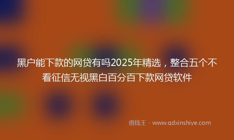 黑户能下款的网贷有吗2025年精选，整合五个不看征信无视黑白百分百下款网贷软件