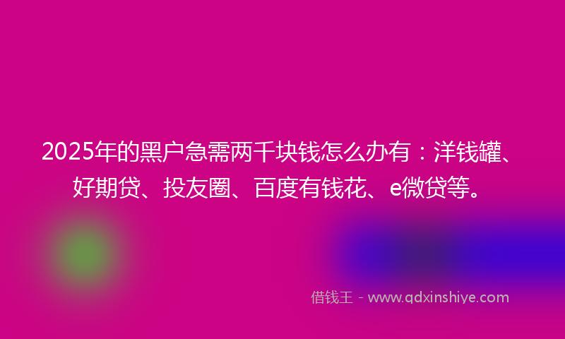 2025年的黑户急需两千块钱怎么办有：洋钱罐、好期贷、投友圈、百度有钱花、e微贷等。