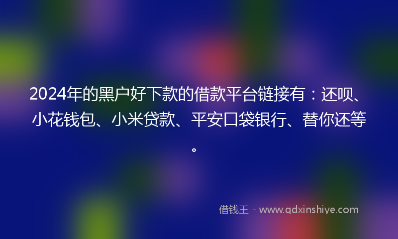 2024年的黑户好下款的借款平台链接有：还呗、小花钱包、小米贷款、平安口袋银行、替你还等。