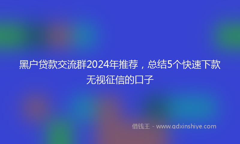 黑户贷款交流群2024年推荐，总结5个快速下款无视征信的口子