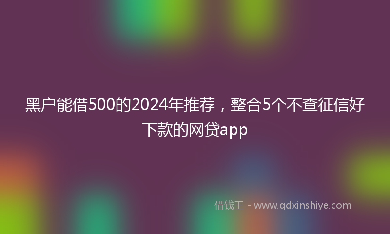 黑户能借500的2024年推荐，整合5个不查征信好下款的网贷app
