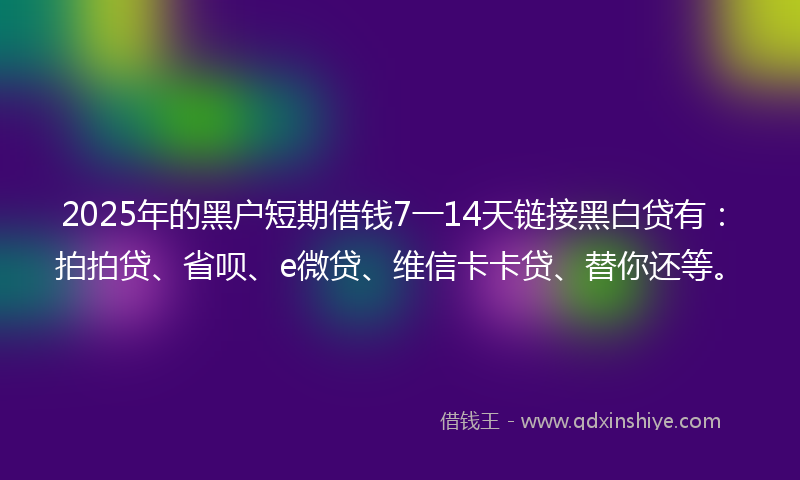2025年的黑户短期借钱7一14天链接黑白贷有：拍拍贷、省呗、e微贷、维信卡卡贷、替你还等。
