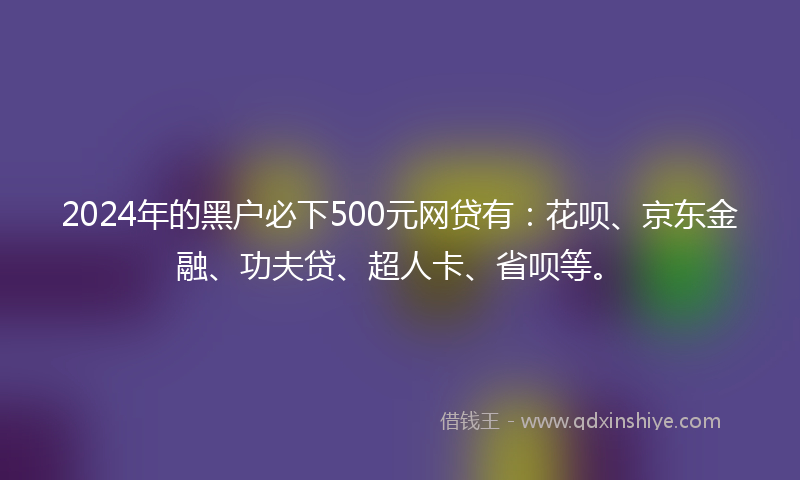 2024年的黑户必下500元网贷有：花呗、京东金融、功夫贷、超人卡、省呗等。