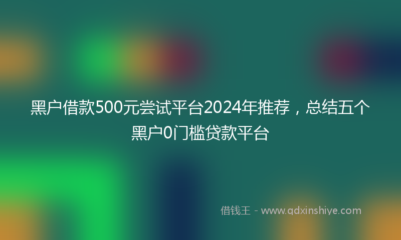 黑户借款500元尝试平台2024年推荐，总结五个黑户0门槛贷款平台