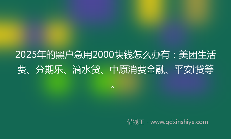 2025年的黑户急用2000块钱怎么办有：美团生活费、分期乐、滴水贷、中原消费金融、平安i贷等。