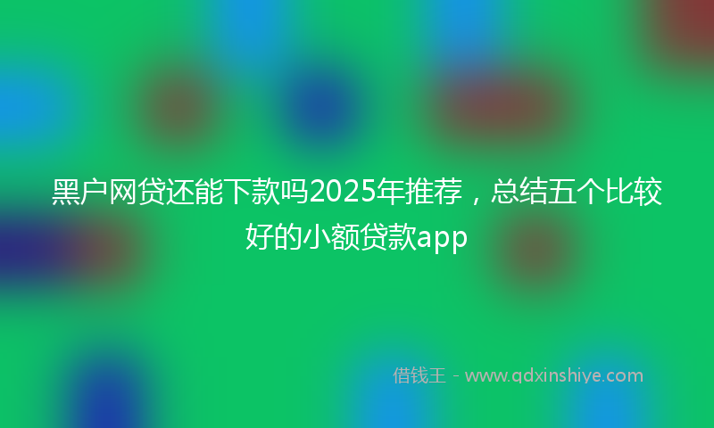 黑户网贷还能下款吗2025年推荐，总结五个比较好的小额贷款app