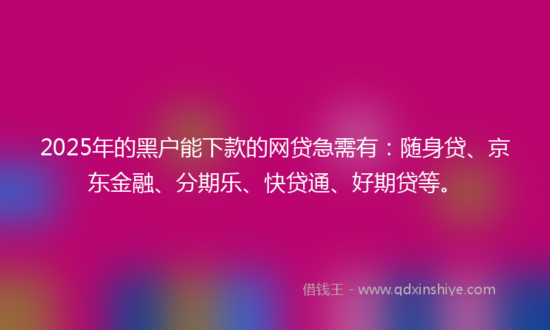 2025年的黑户能下款的网贷急需有：随身贷、京东金融、分期乐、快贷通、好期贷等。