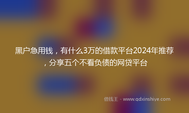 黑户急用钱，有什么3万的借款平台2024年推荐，分享五个不看负债的网贷平台