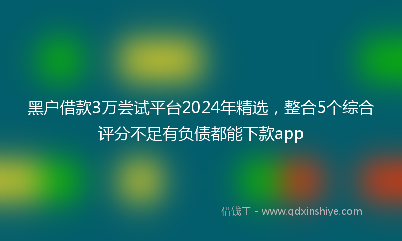 黑户借款3万尝试平台2024年精选，整合5个综合评分不足有负债都能下款app