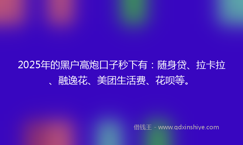 2025年的黑户高炮口子秒下有：随身贷、拉卡拉、融逸花、美团生活费、花呗等。