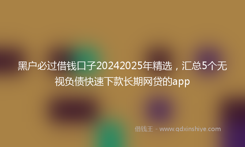 黑户必过借钱口子20242025年精选，汇总5个无视负债快速下款长期网贷的app