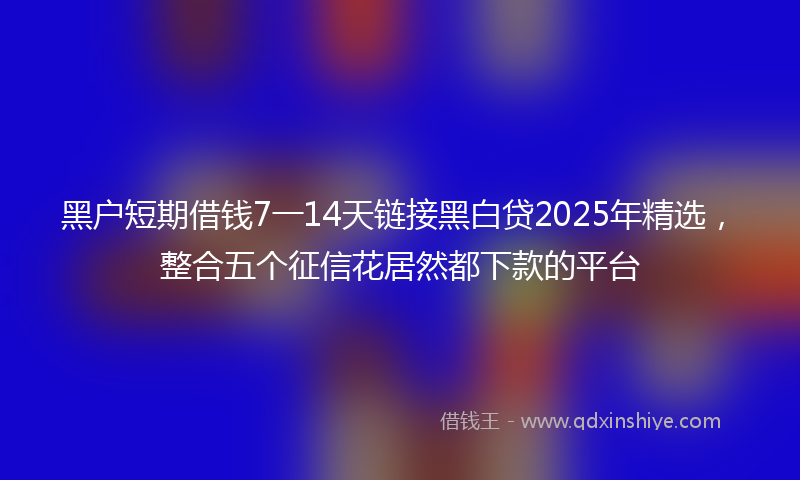 黑户短期借钱7一14天链接黑白贷2025年精选，整合五个征信花居然都下款的平台