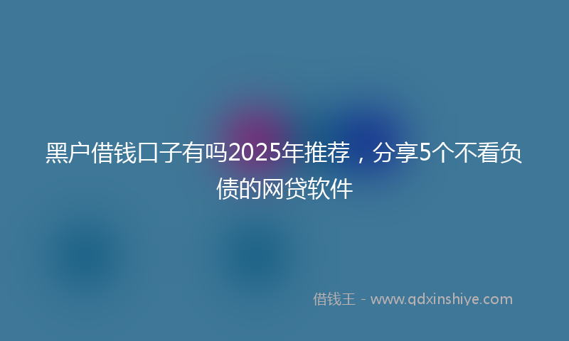 黑户借钱口子有吗2025年推荐，分享5个不看负债的网贷软件