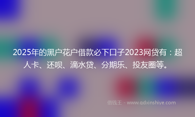 2025年的黑户花户借款必下口子2023网贷有：超人卡、还呗、滴水贷、分期乐、投友圈等。