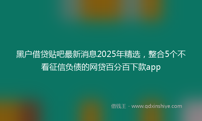 黑户借贷贴吧最新消息2025年精选，整合5个不看征信负债的网贷百分百下款app