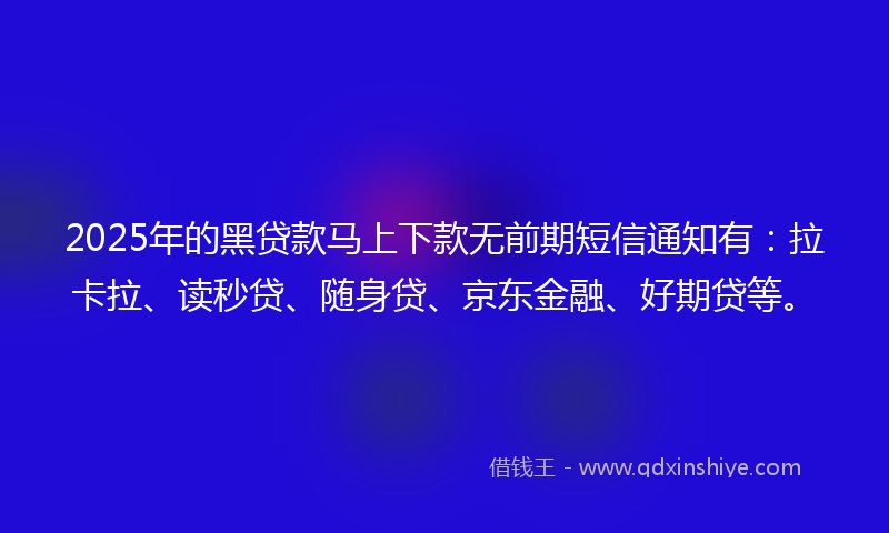 2025年的黑贷款马上下款无前期短信通知有：拉卡拉、读秒贷、随身贷、京东金融、好期贷等。