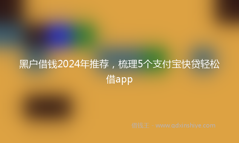 黑户借钱2024年推荐，梳理5个支付宝快贷轻松借app