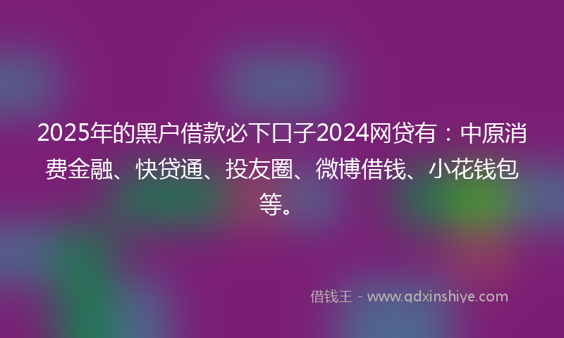 2025年的黑户借款必下口子2024网贷有：中原消费金融、快贷通、投友圈、微博借钱、小花钱包等。
