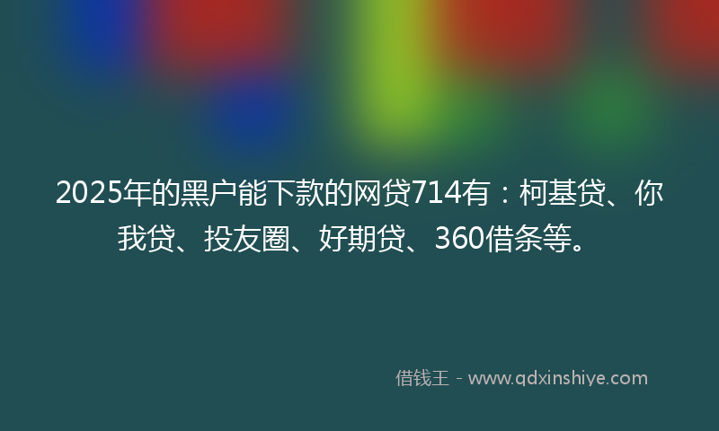 2025年的黑户能下款的网贷714有：柯基贷、你我贷、投友圈、好期贷、360借条等。