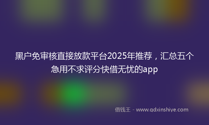 黑户免审核直接放款平台2025年推荐，汇总五个急用不求评分快借无忧的app