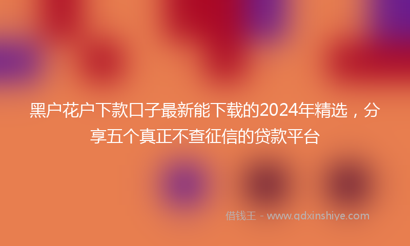 黑户花户下款口子最新能下载的2024年精选，分享五个真正不查征信的贷款平台