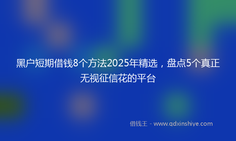 黑户短期借钱8个方法2025年精选，盘点5个真正无视征信花的平台